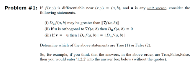 Problem #1: If f(x, y) is differentiable near (x, y) = (a, b), and u is any unit vector, consider the
following statements.
(i) Duf(a, b) may be greater than || Vf(a, b)||
(ii) If u is orthogonal to Vf(a, b) then Duf(a, b) = 0
(iii) Ifv = -u then || Dyf(a, b)|| = ||Duf(a, b)||
Determine which of the above statements are True (1) or False (2).
So, for example, if you think that the answers, in the above order, are True,False, False,
then you would enter '1,2,2' into the answer box below (without the quotes).