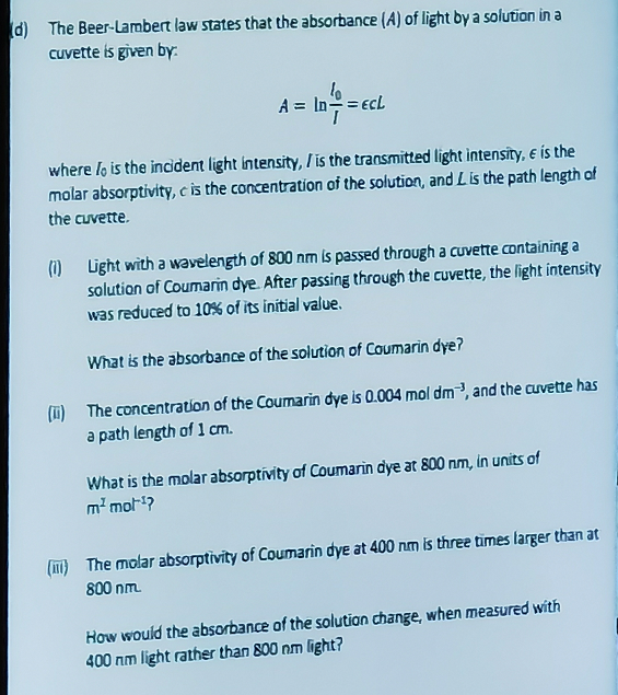 (d) The Beer-Lambert law states that the absorbance (A) of light by a solution in a
cuvette is given by:
10
A = In == ECL
where lo is the incident light intensity, is the transmitted light intensity, e is the
molar absorptivity, c is the concentration of the solution, and L is the path length of
the cuvette.
(1) Light with a wavelength of 800 nm is passed through a cuvette containing a
solution of Coumarin dye. After passing through the cuvette, the light intensity
was reduced to 10% of its initial value.
What is the absorbance of the solution of Coumarin dye?
(ii) The concentration of the Coumarin dye is 0.004 mol dm3, and the cuvette has
a path length of 1 cm.
What is the molar absorptivity of Coumarin dye at 800 nm, in units of
m² mot¹?
(IT) The molar absorptivity of Coumarin dye at 400 nm is three times larger than at
800 nm.
How would the absorbance of the solution change, when measured with
400 nm light rather than 800 nm light?