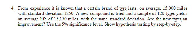 4. From experience it is known that a certain brand of tyre lasts, on average, 15,000 miles
with standard deviation 1250. A new compound is tried and a sample of 120 tyres yields
an average life of 15,150 miles, with the same standard deviation. Are the new tyres an
improvement? Use the 5% significance level. Show hypothesis testing by step-by-step.