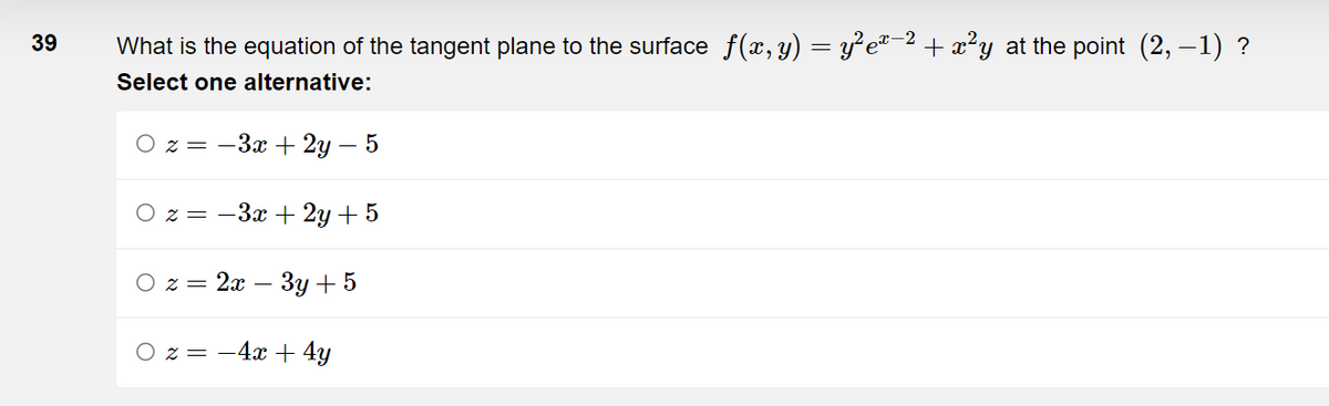 39
What is the equation of the tangent plane to the surface f(x, y) = y²eï−² + x²y at the point (2,−1) ?
Select one alternative:
z = −3x + 2y - 5
Oz=-3x + 2y + 5
z = 2x − 3y + 5
z = −4x + 4y
O