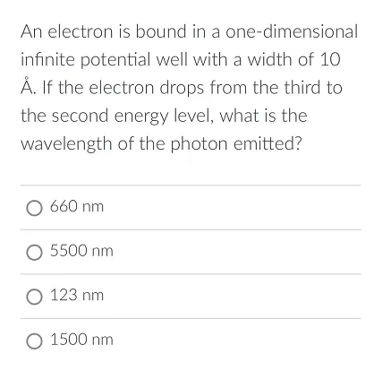 An electron is bound in a one-dimensional
infinite potential well with a width of 10
Å. If the electron drops from the third to
the second energy level, what is the
wavelength of the photon emitted?
O 660 nm
O 5500 nm
O 123 nm
O 1500 nm