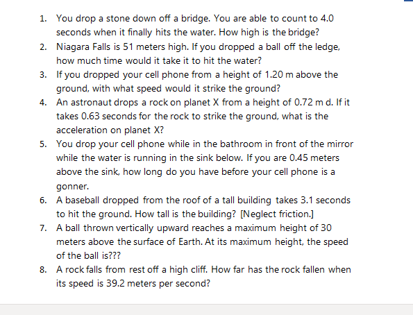 1. You drop a stone down off a bridge. You are able to count to 4.0
seconds when it finally hits the water. How high is the bridge?
2. Niagara Falls is 51 meters high. If you dropped a ball off the ledge,
how much time would it take it to hit the water?
3. If you dropped your cell phone from a height of 1.20 m above the
ground, with what speed would it strike the ground?
4. An astronaut drops a rock on planet X from a height of 0.72 m d. If it
takes 0.63 seconds for the rock to strike the ground, what is the
acceleration on planet X?
5. You drop your cell phone while in the bathroom in front of the mirror
while the water is running in the sink below. If you are 0.45 meters
above the sink, how long do you have before your cell phone is a
gonner.
6. A baseball dropped from the roof of a tall building takes 3.1 seconds
to hit the ground. How tall is the building? [Neglect friction.]
7. A ball thrown vertically upward reaches a maximum height of 30
meters above the surface of Earth. At its maximum height, the speed
of the ball is???
8. A rock falls from rest off a high cliff. How far has the rock fallen when
its speed is 39.2 meters per second?
