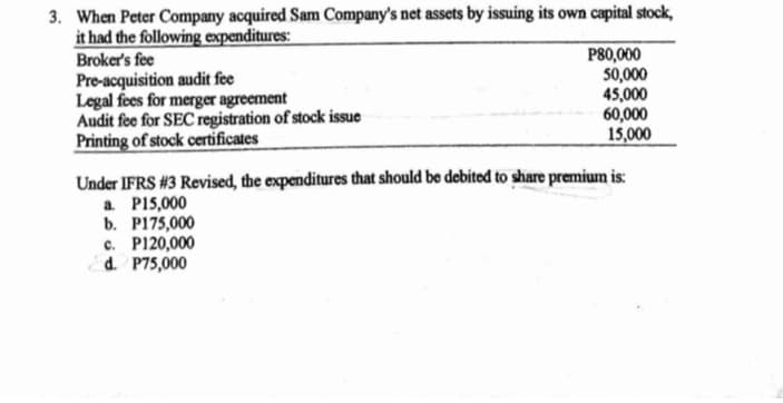 3. When Peter Company acquired Sam Company's net assets by issuing its own capital stock,
it had the following expenditures:
Broker's fee
Pre-acquisition audit fee
Legal fees for merger agreement
Audit fee for SEC registration of stock issue
Printing of stock certificates
P80,000
50,000
45,000
60,000
15,000
Under IFRS #3 Revised, the expenditures that should be debited to share premium is:
a PI5,000
b. P175,000
c. P120,000
d. P75,000
