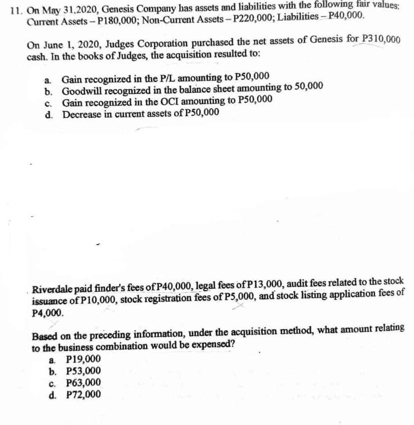 11. On May 31,2020, Genesis Company has assets and liabilities with the following fair values:
Current Assets -P180,000; Non-Current Assets- P220,000; Liabilities- P40,000.
On June 1, 2020, Judges Corporation purchased the net assets of Genesis for P310,000
cash. In the books of Judges, the acquisition resulted to:
a. Gain recognized in the P/L amounting to P50,000
b. Goodwill recognized in the balance sheet amounting to 50,000
c. Gain recognized in the OCI amounting to P50,000
d. Decrease in current assets of P50,000
Riverdale paid finder's fees of P40,000, legal fees of P13,000, audit fees related to the stock
issuance of P10,000, stock registration fees of P5,000, and stock listing application fees of
P4,000.
Based on the preceding information, under the acquisition method, what amount relating
to the business combination would be expensed?
a. P19,000
b. P53,000
c. P63,000
d. P72,000
