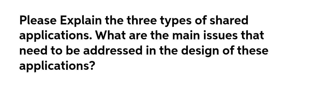 Please Explain the three types of shared
applications. What are the main issues that
need to be addressed in the design of these
applications?
