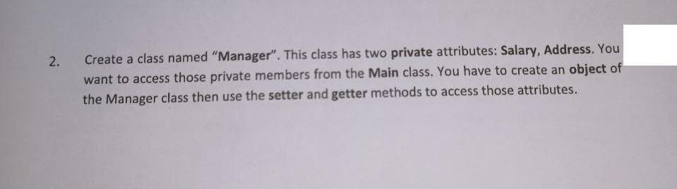 2.
Create a class named "Manager". This class has two private attributes: Salary, Address. You
want to access those private members from the Main class. You have to create an object of
the Manager class then use the setter and getter methods to access those attributes.
