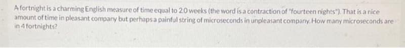 A fortnight is a charming English measure of time equal to 20 weeks (the word is a contraction of "fourteen nights"). That is a nice
amount of time in pleasant company but perhaps a painful string of microseconds in unpleasant company. How many microseconds are
in 4 fortnights?
