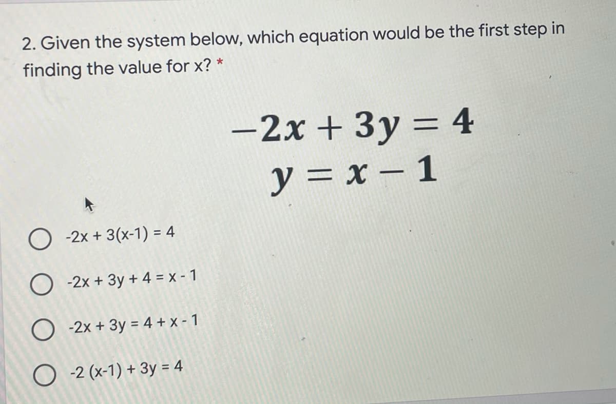 2. Given the system below, which equation would be the first step in
finding the value for x? *
-2x + 3y = 4
y = x – 1
O -2x + 3(x-1) = 4
O -2x + 3y + 4 = x - 1
O -2x + 3y = 4 + x - 1
O -2 (x-1) + 3y = 4
