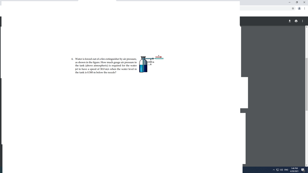6. Water is forced out of a fire extinguisher by air pressure,
as shown in the figure. How much gauge air pressure in
the tank (above atmospheric) is required for the water
0.500 m
jet to have a speed of 30.0 m/s when the water level in
the tank is 0.500 m below the nozzle?
1:46 PM
A 9 4) ENG
4/20/2021
11
