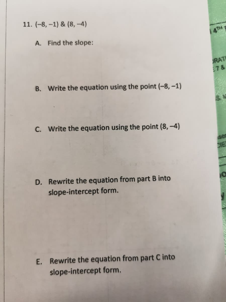 11. (-8, –1) & (8, –4)
A. Find the slope:
4TH
RATI
7&
B. Write the equation using the point (-8, –1)
C. Write the equation using the point (8, –4)
ser
CIE
D. Rewrite the equation from part B into
slope-intercept form.
E. Rewrite the equation from part C into
slope-intercept form.
