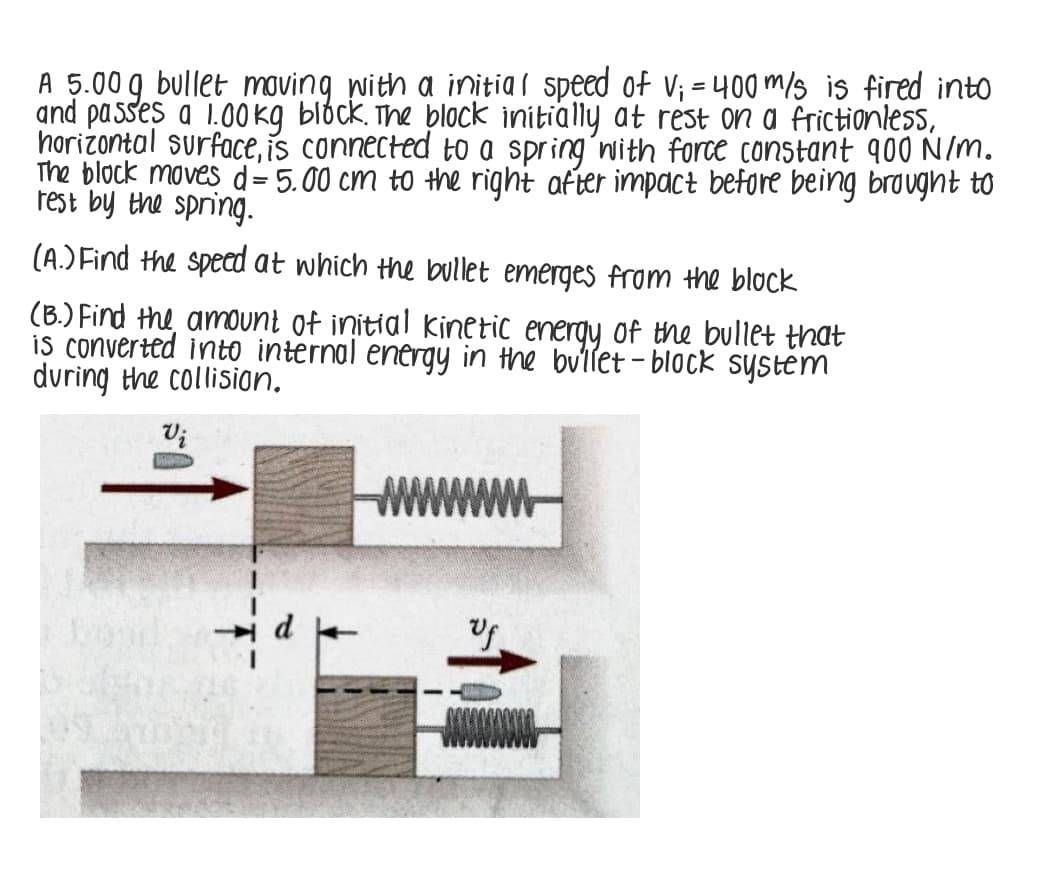 A 5.00 g bullet moving with a initia( speed of v; = 400 m/3 is fired into
and passes a 1.00 kg blóck. The block initially at rest on a frictionlesS,
horizontal surface, is connected to a spring´nith force constant 900 N/m.
The block moves d= 5.00 cm to the right after impact before being brought to
rest by the spring.
(A.) Find the specd at which the bullet emerges from the block
(B.) Find the amount of initial kinetic energy of the bullet that
is converted into internal energy in the bullet - block system
during the collision.
