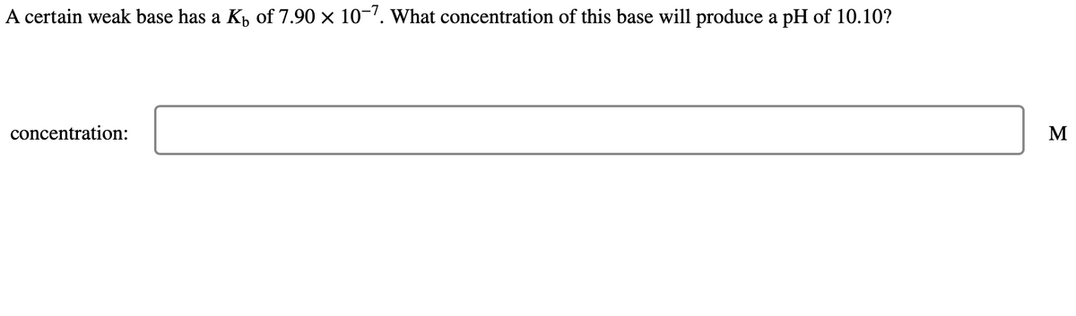 A certain weak base has a Kü of 7.90 × 10-7. What concentration of this base will produce a pH of 10.10?
concentration:
M