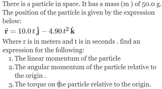 There is a particle in space. It has a mass (m) of 50.0 g.
The position of the particle is given by the expression
below:
F 10.0t - 4.90 t² k
Where r is in meters and t is in seconds. find an
expression for the following:
1. The linear momentum of the particle
2. The angular momentum of the particle relative to
the origin.
3. The torque on the particle relative to the origin.