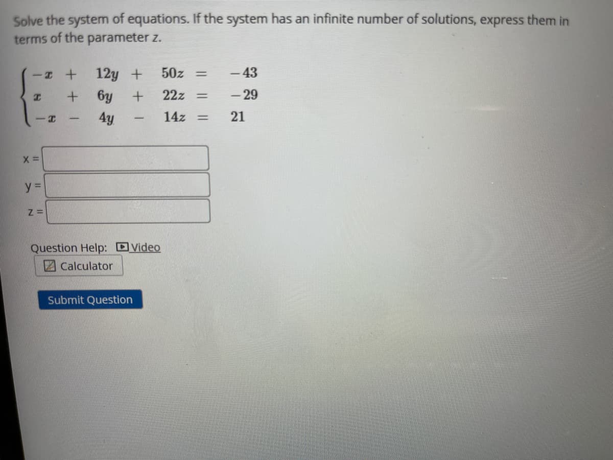 Solve the system of equations. If the system has an infinite number of solutions, express them in
terms of the parameter z.
12y +
50z
- 43
%3D
6y +
22z
- 29
4y
14z
21
--
-
y%3D
Question Help: DVideo
2Calculator
Submit Question
