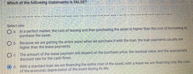 Which of the following statements is FALSE?
TO OXO OXO 0:00:00 T ODOXOOX
1600
Select one:
O a.
In a perfect market, the cost of leasing and then purchasing the asset is higher than the cost of borrowing to
purchase the asset.
O b.
Because we are getting the entire asset when we purchase it with the loan, the loan payments usually are
higher than the lease payments.
O c.
The amount of the lease payment will depend on the purchase price, the residual value, and the appropriate
discount rate for the cash flows.
O
d. With a standard loan we are financing the entire cost of the asset; with a lease we are financing only the cost
of the economic depreciation of the asset during its life.