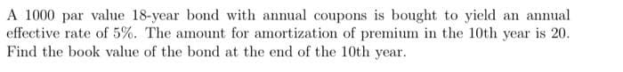 A 1000 par value 18-year bond with annual coupons is bought to yield an annual
effective rate of 5%. The amount for amortization of premium in the 10th year is 20.
Find the book value of the bond at the end of the 10th year.