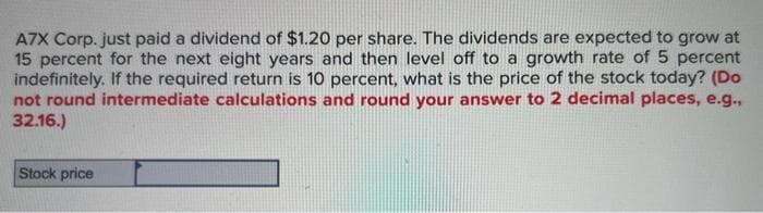 A7X Corp. just paid a dividend of $1.20 per share. The dividends are expected to grow at
15 percent for the next eight years and then level off to a growth rate of 5 percent
indefinitely. If the required return is 10 percent, what is the price of the stock today? (Do
not round intermediate calculations and round your answer to 2 decimal places, e.g.,
32.16.)
Stock price