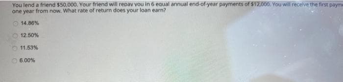 You lend a friend $50,000. Your friend will repay you in 6 equal annual end-of-year payments of $12,000. You will receive the first payme
one year from now. What rate of return does your loan earn?
14.86%
12.50%
11.53%
6.00%