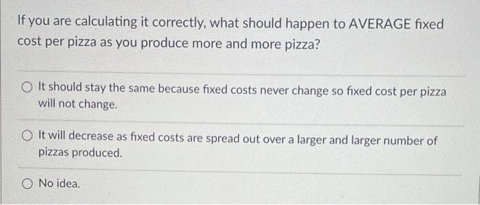 If you are calculating it correctly, what should happen to AVERAGE fixed
cost per pizza as you produce more and more pizza?
O It should stay the same because fixed costs never change so fixed cost per pizza
will not change.
O It will decrease as fixed costs are spread out over a larger and larger number of
pizzas produced.
No idea.