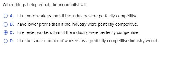 Other things being equal, the monopolist will
O A. hire more workers than if the industry were perfectly competitive.
B. have lower profits than if the industry were perfectly competitive.
C. hire fewer workers than if the industry were perfectly competitive.
D. hire the same number of workers as a perfectly competitive industry would.