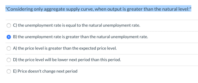 "Considering only aggregate supply curve, when output is greater than the natural level:"
C) the unemployment rate is equal to the natural unemployment rate.
B) the unemployment rate is greater than the natural unemployment rate.
A) the price level is greater than the expected price level.
D) the price level will be lower next period than this period.
E) Price doesn't change next period