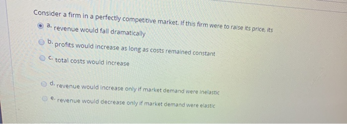 Consider a firm in a perfectly competitive market. If this firm were to raise its price, its
a. revenue would fall dramatically
b. profits would increase as long as costs remained constant
C. total costs would increase
revenue would increase only if market demand were inelastic
e. revenue would decrease only if market demand were elastic