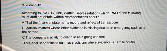 Question 13
According to ISA (UK) 580, Written Representations which TWO of the following
must auditors obtain written representations about?
A That the financial statements record and reflect all transactions
B Material matters where other evidence is missing due to an emergency such as a
fire or theft
C The company's ability to continue as a going concern
D Material uncertainties such as provisions where evidence is hard to obtain