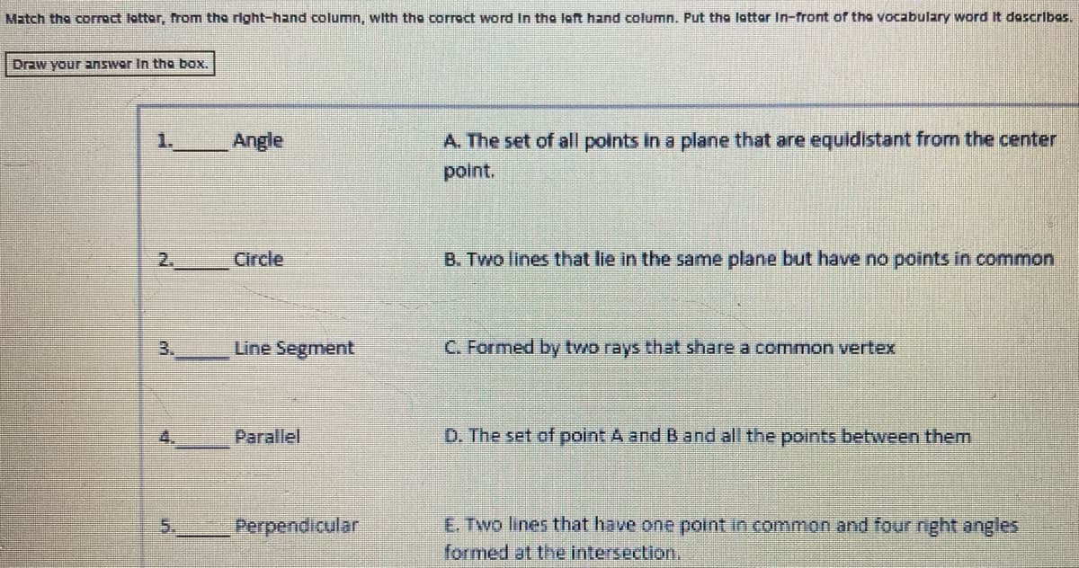 Match the corrct lotter, from the right-hand column, with tho corroct word In the loft hand column. Put the lottor In-front of the vocabulary word It dascribas.
Draw your answer In tha box.
1.
Angle
A. The set of all points in a plane that are equidistant from the center
point.
2.
Circle
B. Two lines that lie in the same plane but have no points in common
3.
Line Segment
C. Formed by two rays that share a co mon vertex
4.
Parallel
D. The set of point A and Band all the points between them
E. Two lines that have one point in common and four nght angles
formed at the intersection.
5.
Perpendicular
