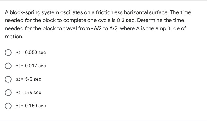 A block-spring system oscillates on a frictionless horizontal surface. The time
needed for the block to complete one cycle is 0.3 sec. Determine the time
needed for the block to travel from -A/2 to A/2, where A is the amplitude of
motion.
At = 0.050 sec
O at = 0.017 sec
O at = 5/3 sec
O at = 5/9 sec
O at = 0.150 sec
