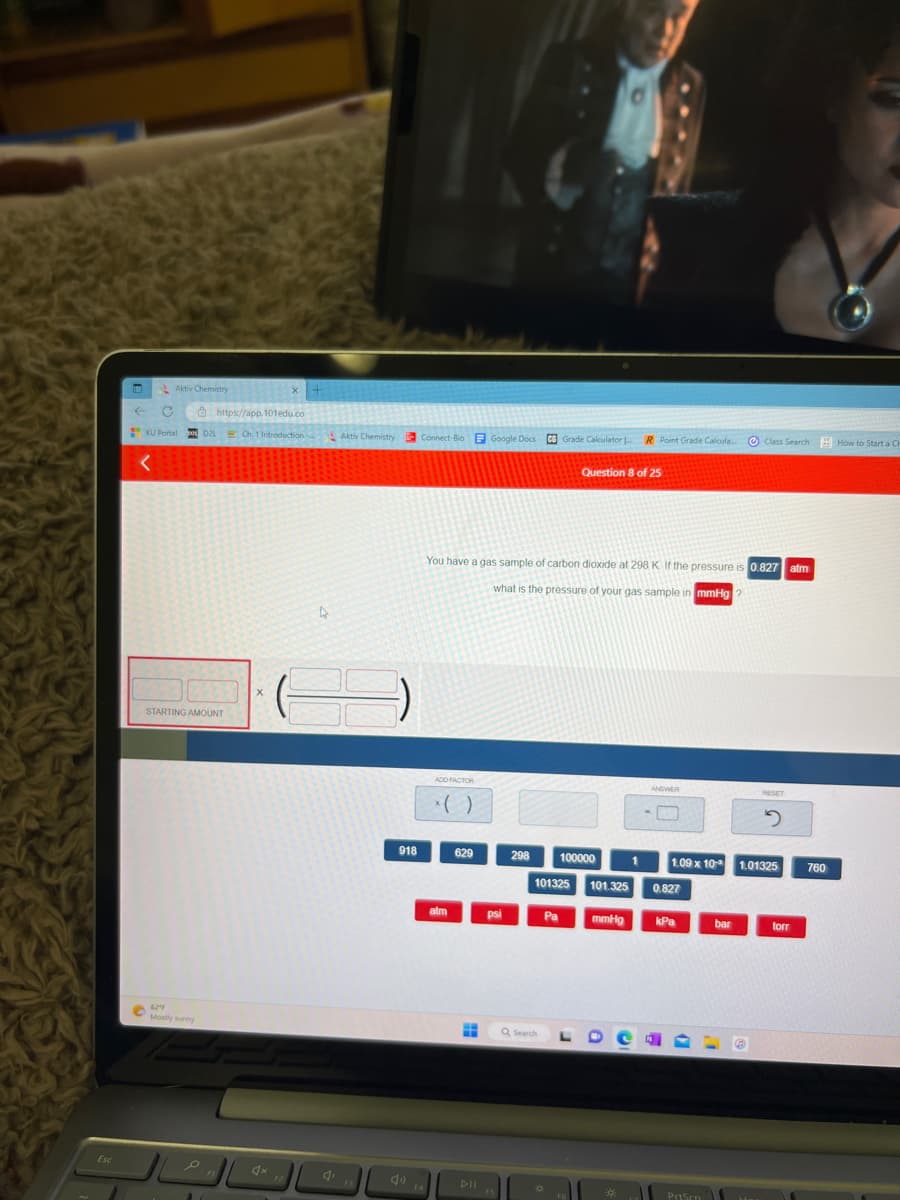 Esc
Aktiv Chemistry
←
https://app.101edu.co
KU Portal D2L Ch. 1 Introduction-
<
STARTING AMOUNT
62"F
Mot
Mostly sunny
X
4x
4
G
Aktiv Chemistry
F3
918
Connect-Bio Google Docs CS Grade Calculator
ADD FACTOR
alm
You have a gas sample of carbon dioxide at 298 K. If the pressure is 0.827 atm
what is the pressure of your gas sample in mmHg
629
DII
psi
F5
298
Q Search
101325 101.325
Pa
Question 8 of 25
100000
FG
R Point Grade Calcula...
mmHg
ANSWER
1.09 x 10
0.827
kPa
PrtSen
Class Search How to Start a Ch
bar
RESET
2
1.01325
torr
760