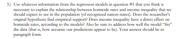 3.) Use whatever information from the regression models in question #1 that you thỉnk is
necessary to explain the relationship between homicide rates and income inequality that we
should expect to see in the population (of recognized nation-states). Does the researcher's
original hypothesis find empirical support? Does income inequality have a direct effect on
homicide rates, according to the models? Also be sure to address how well the model “fits"
the data (that is, how accurate our predictions appear to be). Your answer should be in
paragraph form.
