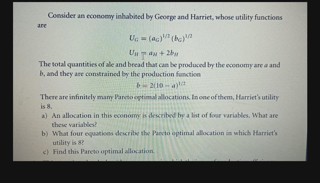 Consider an economy inhabited by George and Harriet, whose utility functions
are
Ug :
(ac)² (bc)2
Он тан + 2bн
The total quantities of ale and bread that can be produced by the economy are a and
b, and they are constrained by the production function
b = 2(10 – a)/2
There are infinitely many Pareto optimal allocations. In one of them, Harriet's utility
is 8.
a) An allocation in this economy is described by a list of four variables. What are
these variables?
b) What four equations describe the Pareto optimal allocation in which Harriet's
utility is 8?
c) Find this Pareto optimal allocation.
