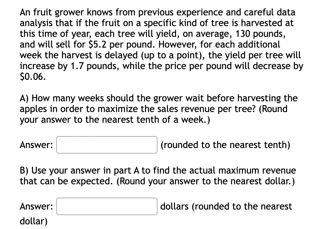 An fruit grower knows from previous experience and careful data
analysis that if the fruit on a specific kind of tree is harvested at
this time of year, each tree will yield, on average, 130 pounds,
and will sell for $5.2 per pound. However, for each additional
week the harvest is delayed (up to a point), the yield per tree will
increase by 1.7 pounds, while the price per pound will decrease by
$0.06.
A) How many weeks should the grower wait before harvesting the
apples in order to maximize the sales revenue per tree? (Round
your answer to the nearest tenth of a week.)
(rounded to the nearest tenth)
B) Use your answer in part A to find the actual maximum revenue
that can be expected. (Round your answer to the nearest dollar.)
dollars (rounded to the nearest
Answer:
Answer:
dollar)