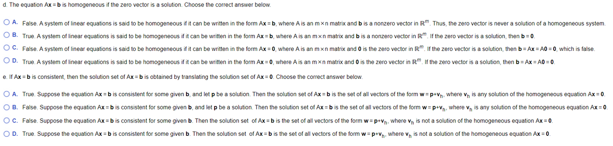 d. The equation Ax = b is homogeneous if the zero vector is a solution. Choose the correct answer below.
O A. False. A system of linear equations is said to be homogeneous if it can be written in the form Ax = b, where A is an m×n matrix and b is a nonzero vector in R". Thus, the zero vector is never a solution of a homogeneous system.
O B. True. A system of linear equations is said to be homogeneous if it can be written in the form Ax = b, where A is an mxn matrix and b is a nonzero vector in R". If the zero vector is a solution, then b = 0.
O C. False.A system of linear equations is said to be homogeneous if it can be written in the form Ax = 0, where A is an mxn matrix and 0 is the zero vector in R". If the zero vector is a solution, then b = Ax = A0 = 0, which is false.
O D. True. A system of linear equations is said to be homogeneous if it can be written in the form Ax = 0, where A is an mxn matrix and O is the zero vector in R". If the zero vector is a solution, thenb = Ax = A0 = 0.
e. If Ax = b is consistent, then the solution set of Ax = b is obtained by translating the solution set of Ax = 0. Choose the correct answer below.
O A. True. Suppose the equation Ax = b is consistent for some given b, and let p be a solution. Then the solution set of Ax = b is the set of all vectors of the form w= p+Vh, where vn is any solution of the homogeneous equation Ax = 0.
O B. False. Suppose the equation Ax = b is consistent for some given b, and let p be a solution. Then the solution set of Ax = b is the set of all vectors of the form w= p+vn, where v, is any solution of the homogeneous equation Ax = 0.
O C. False. Suppose the equation Ax = b is consistent for some given b. Then the solution set of Ax = b is the set of all vectors of the form w = p+vn, where vh is not a solution of the homogeneous equation Ax = 0.
O D. True. Suppose the equation Ax = b is consistent for some given b. Then the solution set of Ax = b is the set of all vectors of the form w=p+vn, where v, is not a solution of the homogeneous equation Ax = 0.
