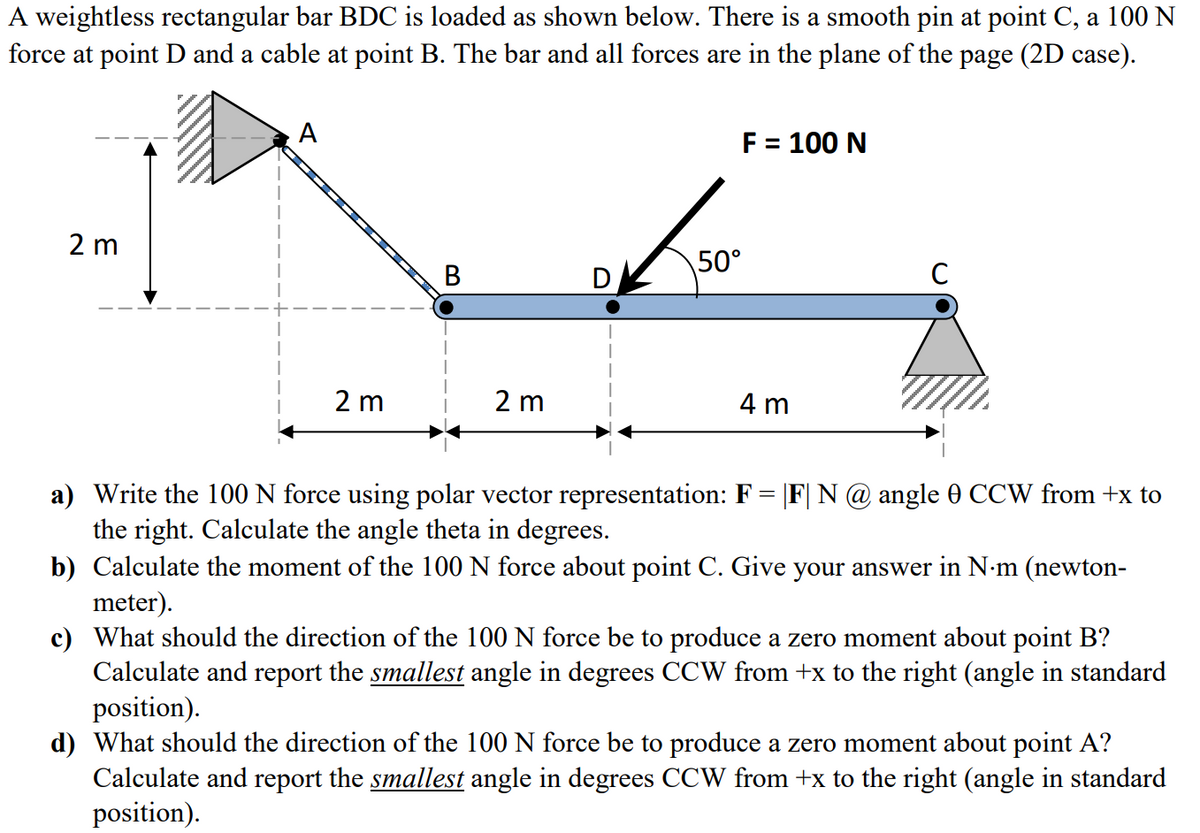 A weightless rectangular bar BDC is loaded as shown below. There is a smooth pin at point C, a 100 N
force at point D and a cable at point B. The bar and all forces are in the plane of the page (2D case).
A
F = 100 N
2 m
50°
C
2 m
2 m
4 m
a) Write the 100 N force using polar vector representation: F = |F| N@ angle 0 CCW from +x to
the right. Calculate the angle theta in degrees.
b) Calculate the moment of the 100 N force about point C. Give your answer in N-m (newton-
meter).
c) What should the direction of the 100 N force be to produce a zero moment about point B?
Calculate and report the smallest angle in degrees CCW from +x to the right (angle in standard
position).
d) What should the direction of the 100 N force be to produce a zero moment about point A?
Calculate and report the smallest angle in degrees CCW from +x to the right (angle in standard
position).
