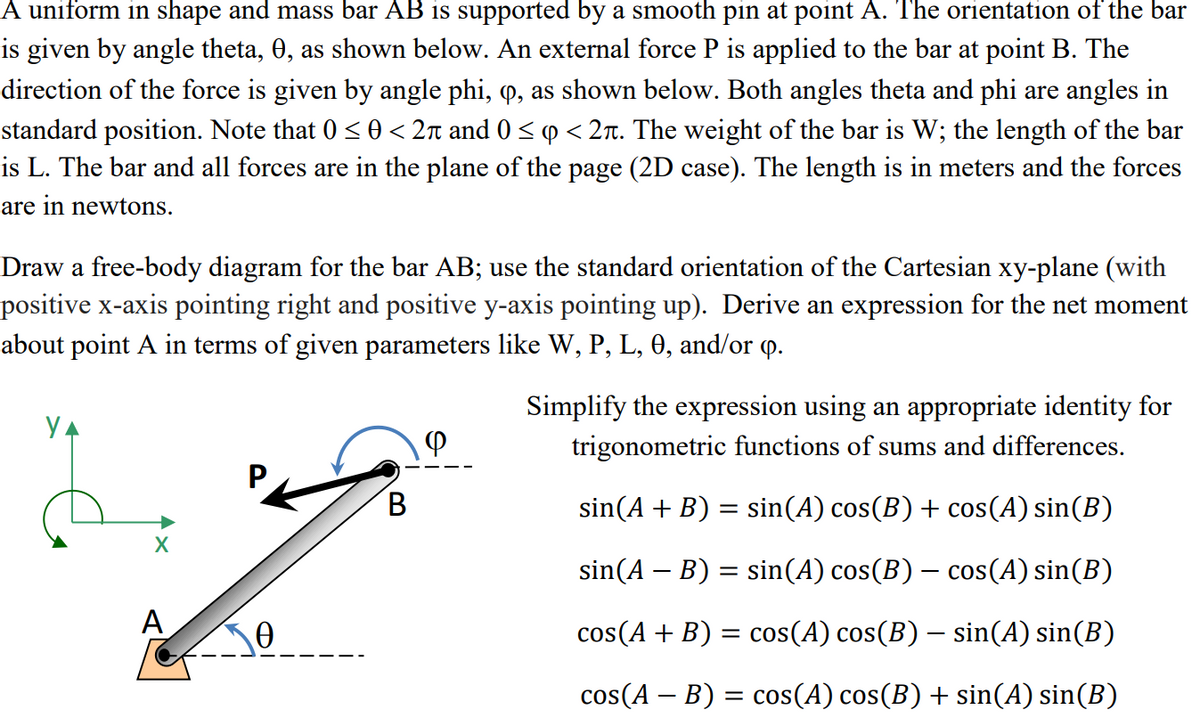 A uniform in shape and mass bar AB is supported by a smooth pin at point A. The orientation of the bar
is given by angle theta, 0, as shown below. An external force P is applied to the bar at point B. The
direction of the force is given by angle phi, q, as shown below. Both angles theta and phi are angles in
standard position. Note that 0 <0 < 2n and 0 < p < 2r. The weight of the bar is W; the length of the bar
is L. The bar and all forces are in the plane of the page (2D case). The length is in meters and the forces
are in newtons.
Draw a free-body diagram for the bar AB; use the standard orientation of the Cartesian xy-plane (with
positive x-axis pointing right and positive y-axis pointing up). Derive an expression for the net moment
about point A in terms of given parameters like W, P, L, 0, and/or p.
Simplify the expression using an appropriate identity for
trigonometric functions of sums and differences.
B.
sin(A + B) = sin(A) cos(B) + cos(A) sin(B)
sin(A – B) = sin(A) cos(B) – cos(A) sin(B)
A
cos(A + B) = cos(A) cos(B) – sin(A) sin(B)
cos(A – B) = cos(A) cos(B) + sin(A) sin(B)
