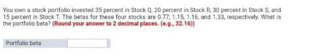 You own a stock portfolio invested 35 percent in Stock Q. 20 percent in Stock R, 30 percent in Stock S, and
15 percent in Stock T. The betas for these four stocks are 0.77, 1.15, 1.16, and 1.33, respectively. What is
the portfolio beta? (Round your answer to 2 decimal places. (e.g., 32.16))
Portfolio beta
