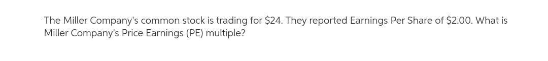 The Miller Company's common stock is trading for $24. They reported Earnings Per Share of $2.00. What is
Miller Company's Price Earnings (PE) multiple?
