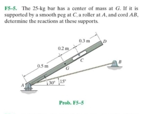 F5-5. The 25-kg bar has a center of mass at G. If it is
supported by a smooth peg at C, a roller at A, and cord AB,
determine the reactions at these supports.
0.3 m
D
0.2 m
B
0.5 m
| 30° [15°
A
Prob. F5-5
