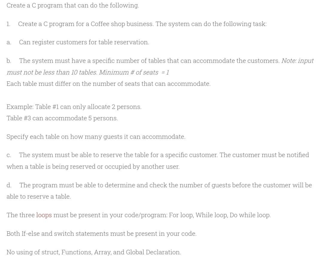 Create a C program that can do the following.
1.
Create a C program for a Coffee shop business. The system can do the following task:
а.
Can register customers for table reservation.
b.
The system must have a specific number of tables that can accommodate the customers. Note: input
must not be less than 10 tables. Minimum # of seats = 1
Each table must differ on the number of seats that can accommodate.
Example: Table #1 can only allocate 2 persons.
Table #3 can accommodate 5 persons.
Specify each table on how many guests it can accommodate.
С.
The system must be able to reserve the table for a specific customer. The customer must be notified
when a table is being reserved or occupied by another user.
d.
The program must be able to determine and check the number of guests before the customer will be
able to reserve a table.
The three loops must be present in your code/program: For loop, While loop, Do while loop.
Both If-else and switch statements must be present in your code.
No using of struct, Functions, Array, and Global Declaration.
