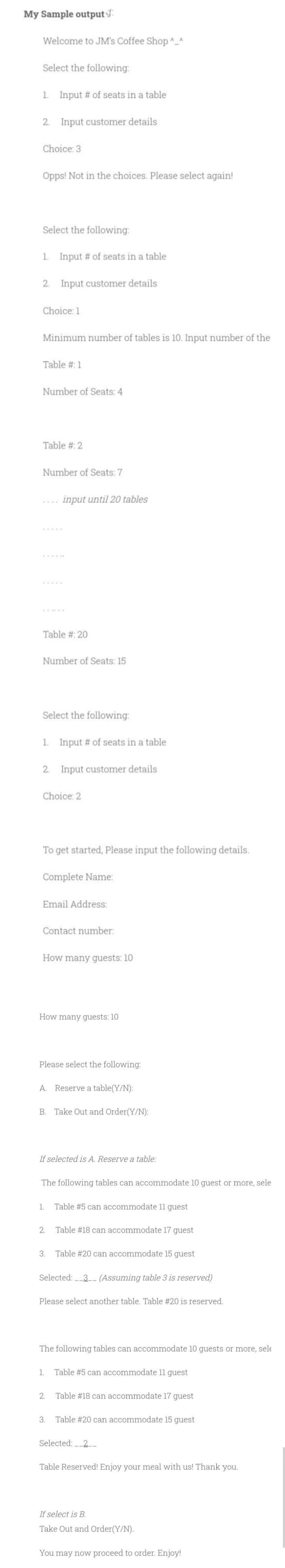 My Sample output
Welcome to JM's Coffee Shop^_^
Select the following:
1. Input # of seats in a table
2. Input customer details
Choice: 3
Opps! Not in the choices. Please select again!
Select the following:
1. Input # of seats in a table
2. Input customer details
Choice: 1
Minimum number of tables is 10. Input number of the
Table #:1
Number of Seats: 4
Table #: 2
Number of Seats: 7
input until 20 tables
......
.....
....
Table #: 20
Number of Seats: 15
Select the following:
1. Input # of seats in a table
2. Input customer details
Choice: 2
To get started, Please input the following details.
Complete Name:
Email Address:
Contact number:
How many guests: 10
How many guests: 10
Please select the following:
A. Reserve a table(Y/N):
B. Take Out and Order(Y/N):
If selected is A. Reserve a table:
The following tables can accommodate 10 guest or more, sele
1.
Table #5 can accommodate 11 guest
2.
Table #18 can accommodate 17 guest
3.
Table #20 can accommodate 15 guest
Selected: 3- (Assuming table 3 is reserved)
Please select another table. Table #20 is reserved.
The following tables can accommodate 10 guests or more, sele
1.
Table #5 can accommodate 11 guest
2.
Table #18 can accommodate 17 guest
3.
Table #20 can accommodate 15 guest
Selected: 2-
Table Reserved! Enjoy your meal with us! Thank you.
If select is B.
Take Out and Order(Y/N).
You may now proceed to order. Enjoy!
