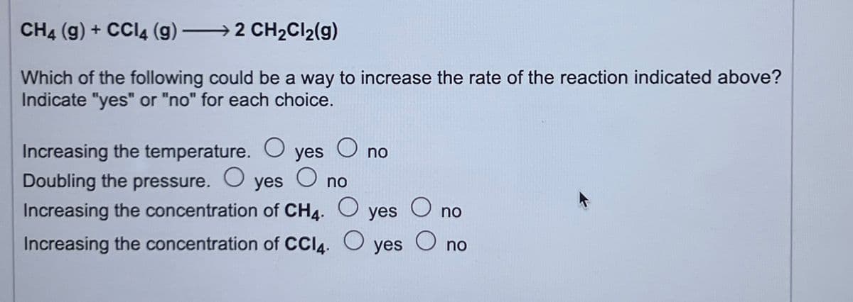 CH4 (g) + CCl4 (g)
2 CH₂Cl₂(g)
Which of the following could be a way to increase the rate of the reaction indicated above?
Indicate "yes" or "no" for each choice.
Increasing the temperature. O
Doubling the pressure. O yes
no
Increasing the concentration of CH4. O yes O no
Increasing the concentration of CCI4.
O
yes
O
no
O
yes
O
no