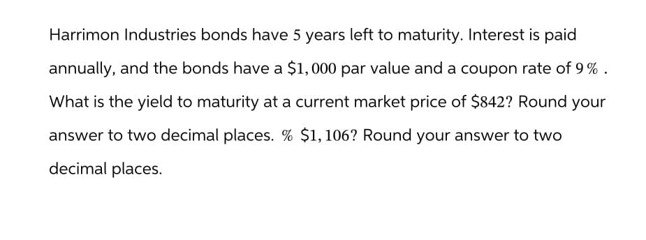 Harrimon Industries bonds have 5 years left to maturity. Interest is paid
annually, and the bonds have a $1,000 par value and a coupon rate of 9%.
What is the yield to maturity at a current market price of $842? Round your
answer to two decimal places. % $1,106? Round your answer to two
decimal places.