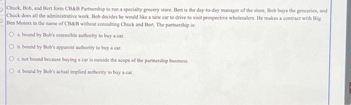 Chuck, Bob, and Bert form CB&B Partnership to run a specialty grocery store. Bert is the day-to-day manager of the store, Bob buys the groceries, and
Chuck does all the administrative work. Bob decides he would like a new car to drive to visit prospective wholesalers. He makes a contract with Big
Ben Motors in the name of CB&B without consulting Chuck and Bert. The partnership is:
a. bound by Bob's ostensible authority to buy a car.
b. bound by Bob's apparent authority to buy a car.
O c. not bound because buying a car is outside the scope of the partnership business.
O d. bound by Bob's actual implied authority to buy a car.