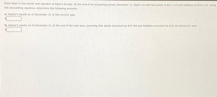 Dave Ryan is the owner and operator of Ryan's Arcade. At the end of its accounting period, December 31, Ryan's Arcade has assets of $637,310 and liabilities of $252,130. Using
the accounting equation, determine the following amounts:
a. Owner's equity as of December 31 of the current year.
b. Owner's equity as of December 31 at the end of the next year, assuming that assets increased by $79,750 and liabilities increased by $18,360 during the year.