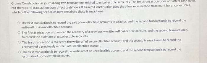 Graves Construction is journalizing two transactions related to uncollectible accounts. The first transaction does not affect cash flows.
but the second transaction does affect cash flows. If Graves Construction uses the allowance method to account for uncollectibles,
which of the following scenarios may pertain to these transactions?
O The first transaction is to record the sale of uncollectible accounts to a factor, and the second transaction is to record the
write-off of an uncollectible account.
O The first transaction is to record the recovery of a previously written off collectible account, and the second transaction is
to record the estimate of uncollectible accounts.
The first transaction is to record the write-off of an uncollectible account, and the second transaction is to record the
recovery of a previously written off uncollectible account.
O The first transaction is to record the write-off of an uncollectible account, and the second transaction is to record the
estimate of uncollectible accounts.