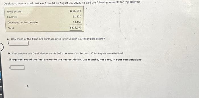 Derek purchases a small business from Art on August 30, 2022. He paid the following amounts for the business:
Fixed assets
Goodwill
Covenant not to compete
Total
$256,600
51,320
64,150
$372,070
a. How much of the $372,070 purchase price is for Section 197 intangible assets?
b. What amount can Derek deduct on his 2022 tax return as Section 197 intangible amortization?
If required, round the final answer to the nearest dollar. Use months, not days, in your computations.