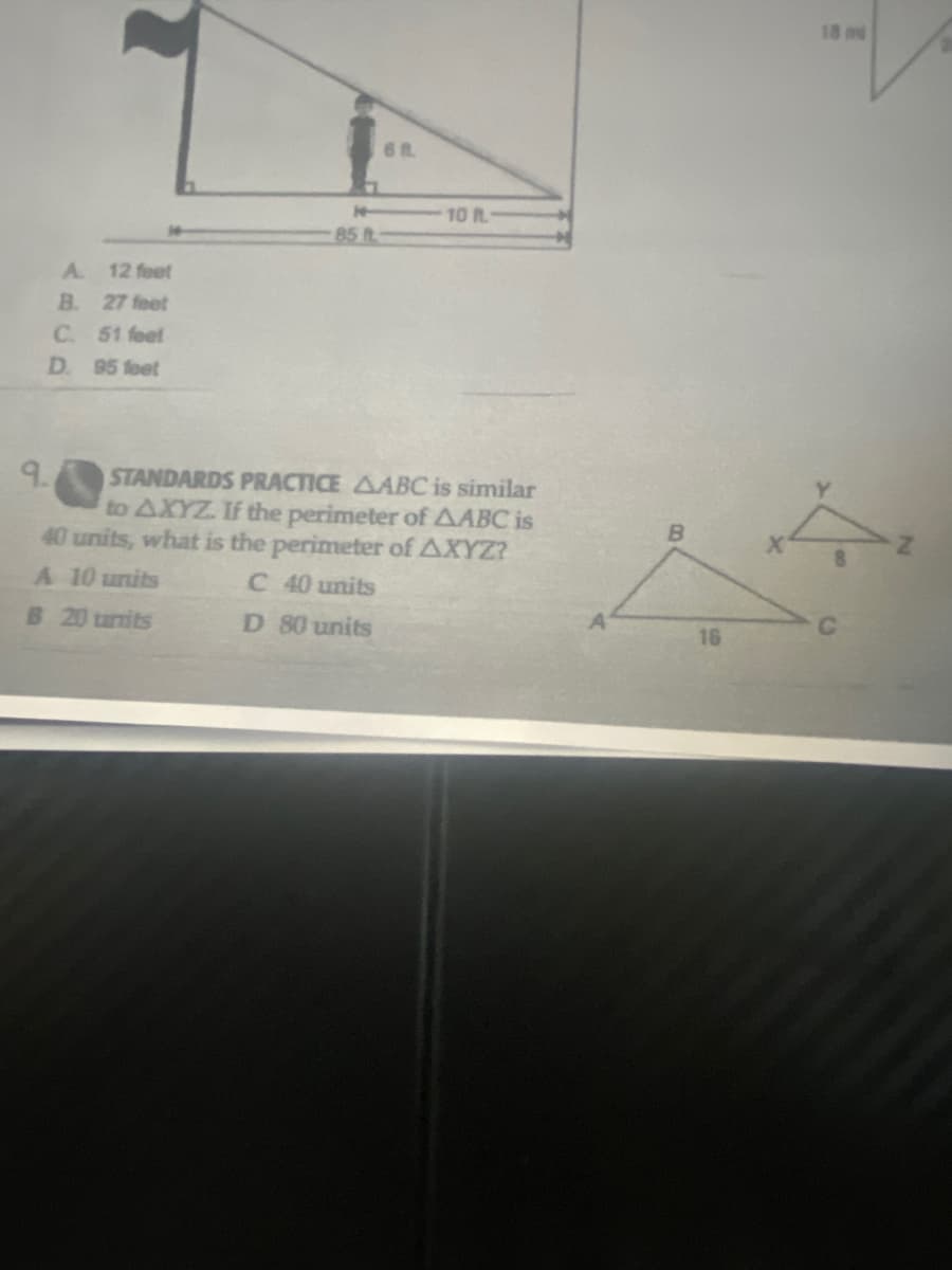 18 m
10 R
85 t
A.
12 feet
B. 27 feet
C. 51 feet
D. 95 feet
STANDARDS PRACTICE AABC is similar
to AXYZ. If the perimeter of AABC is
40 units, what is the perimeter of AXYZ?
A 10 units
C 40 units
B 20 tunits
D 80 units
16
