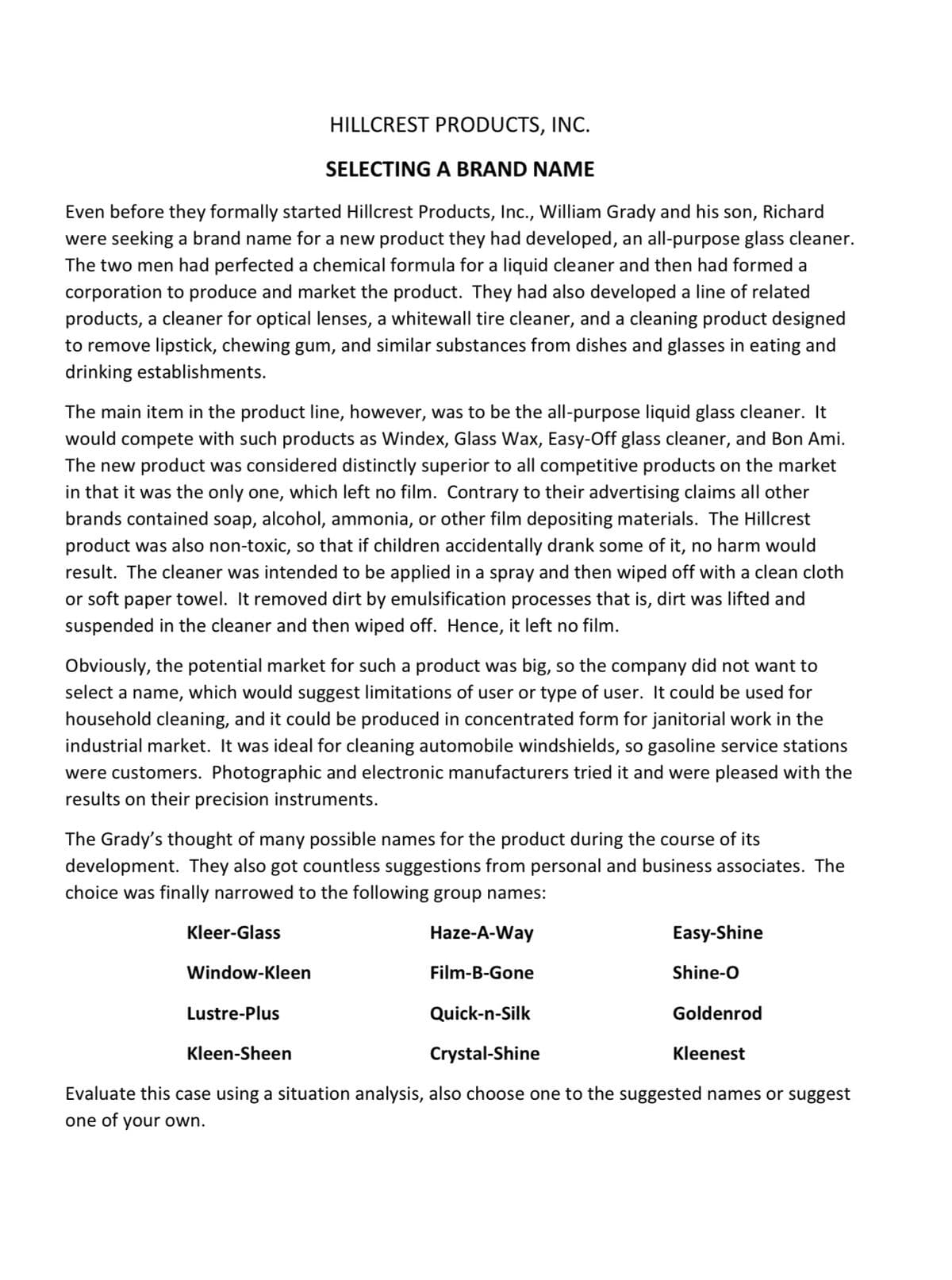HILLCREST PRODUCTS, INC.
SELECTING A BRAND NAME
Even before they formally started Hillcrest Products, Inc., William Grady and his son, Richard
were seeking a brand name for a new product they had developed, an all-purpose glass cleaner.
The two men had perfected a chemical formula for a liquid cleaner and then had formed a
corporation to produce and market the product. They had also developed a line of related
products, a cleaner for optical lenses, a whitewall tire cleaner, and a cleaning product designed
to remove lipstick, chewing gum, and similar substances from dishes and glasses in eating and
drinking establishments.
The main item in the product line, however, was to be the all-purpose liquid glass cleaner. It
would compete with such products as Windex, Glass Wax, Easy-Off glass cleaner, and Bon Ami.
The new product was considered distinctly superior to all competitive products on the market
in that it was the only one, which left no film. Contrary to their advertising claims all other
brands contained soap, alcohol, ammonia, or other film depositing materials. The Hillcrest
product was also non-toxic, so that if children accidentally drank some of it, no harm would
result. The cleaner was intended to be applied in a spray and then wiped off with a clean cloth
or soft paper towel. It removed dirt by emulsification processes that is, dirt was lifted and
suspended in the cleaner and then wiped off. Hence, it left no film.
Obviously, the potential market for such a product was big, so the company did not want to
select a name, which would suggest limitations of user or type of user. It could be used for
household cleaning, and it could be produced in concentrated form for janitorial work in the
industrial market. It was ideal for cleaning automobile windshields, so gasoline service stations
were customers. Photographic and electronic manufacturers tried it and were pleased with the
results on their precision instruments.
The Grady's thought of many possible names for the product during the course of its
development. They also got countless suggestions from personal and business associates. The
choice was finally narrowed to the following group names:
Kleer-Glass
Window-Kleen
Haze-A-Way
Film-B-Gone
Easy-Shine
Shine-O
Goldenrod
Kleenest
Lustre-Plus
Quick-n-Silk
Kleen-Sheen
Crystal-Shine
Evaluate this case using a situation analysis, also choose one to the suggested names or suggest
one of your own.