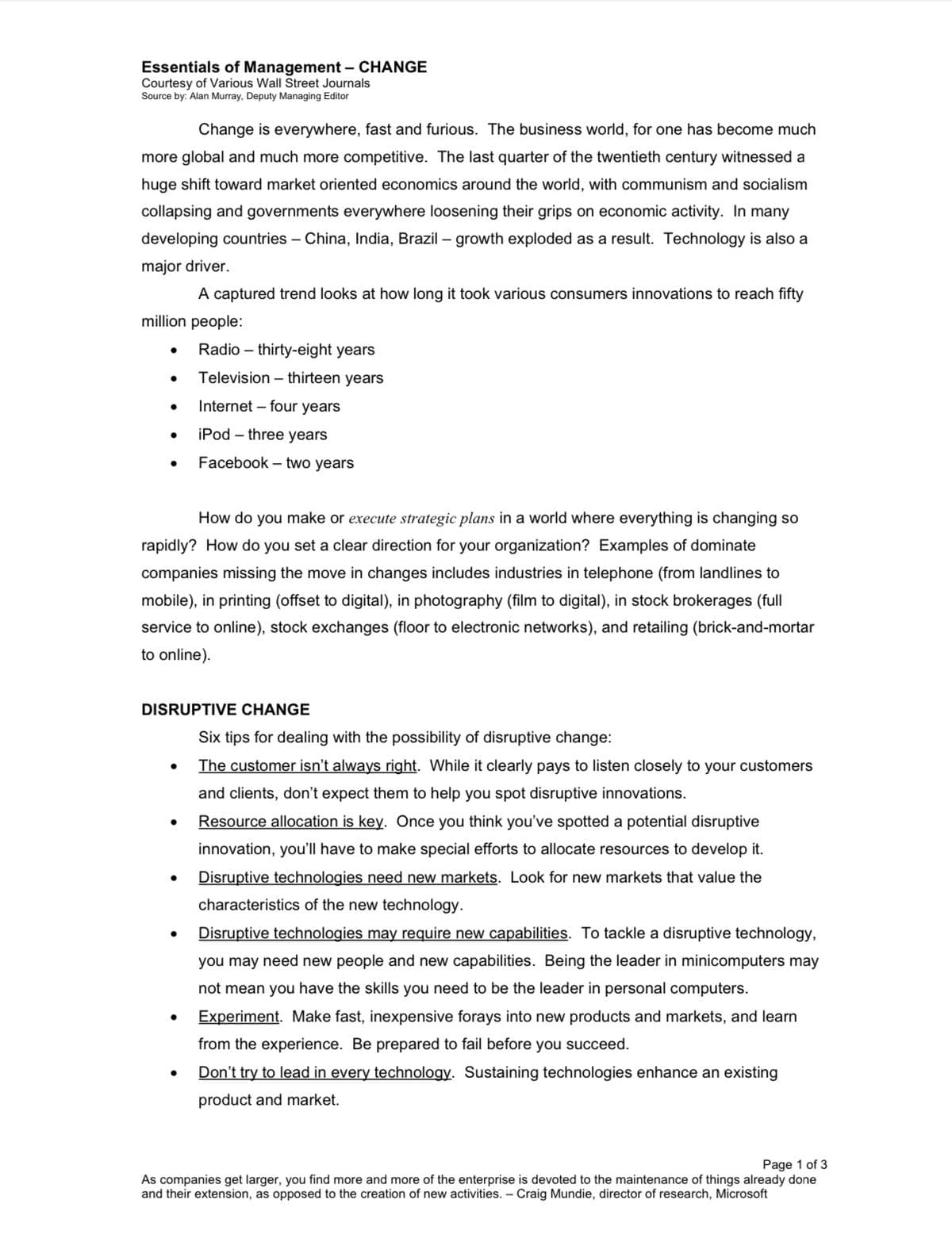 Essentials of Management - CHANGE
Courtesy of Various Wall Street Journals
Source by: Alan Murray, Deputy Managing Editor
Change is everywhere, fast and furious. The business world, for one has become much
more global and much more competitive. The last quarter of the twentieth century witnessed a
huge shift toward market oriented economics around the world, with communism and socialism
collapsing and governments everywhere loosening their grips on economic activity. In many
developing countries - China, India, Brazil - growth exploded as a result. Technology is also a
major driver.
A captured trend looks at how long it took various consumers innovations to reach fifty
million people:
●
●
How do you make or execute strategic plans in a world where everything is changing so
rapidly? How do you set a clear direction for your organization? Examples of dominate
companies missing the move in changes includes industries in telephone (from landlines to
mobile), in printing (offset to digital), in photography (film to digital), in stock brokerages (full
service to online), stock exchanges (floor to electronic networks), and retailing (brick-and-mortar
to online).
DISRUPTIVE CHANGE
●
●
●
Radio-thirty-eight years
Television - thirteen years
Internet - four years
iPod - three years
Facebook two years
●
●
Six tips for dealing with the possibility of disruptive change:
The customer isn't always right. While it clearly pays to listen closely to your customers
and clients, don't expect them to help you spot disruptive innovations.
Resource allocation is key. Once you think you've spotted a potential disruptive
innovation, you'll have to make special efforts to allocate resources to develop it.
Disruptive technologies need new markets. Look for new markets that value the
characteristics of the new technology.
Disruptive technologies may require new capabilities. To tackle a disruptive technology,
you may need new people and new capabilities. Being the leader in minicomputers may
not mean you have the skills you need to be the leader in personal computers.
Experiment. Make fast, inexpensive forays into new products and markets, and learn
from the experience. Be prepared to fail before you succeed.
Don't try to lead in every technology. Sustaining technologies enhance an existing
product and market.
Page 1 of 3
As companies get larger, you find more and more of the enterprise is devoted to the maintenance of things already done
and their extension, as opposed to the creation of new activities. - Craig Mundie, director of research, Microsoft